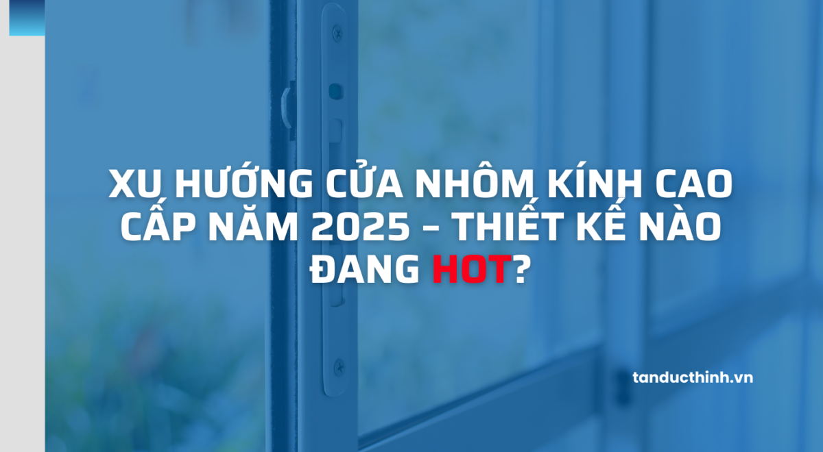 Xu hướng cửa nhôm kính cao cấp năm 2025 – Thiết kế nào đang HOT?